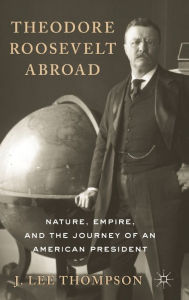 Title: Theodore Roosevelt Abroad: Nature, Empire, and the Journey of an American President, Author: J. Lee Thompson