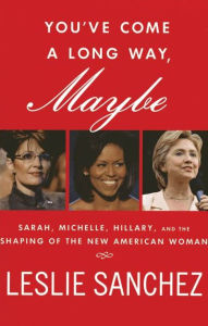 Title: You've Come a Long Way, Maybe: Sarah, Michelle, Hillary, and the Shaping of the New American Woman, Author: Leslie Sanchez