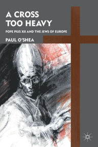 Title: A Cross Too Heavy: Pope Pius XII and the Jews of Europe, Author: P. O'Shea