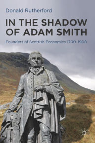 Title: In the Shadow of Adam Smith: Founders of Scottish Economics 1700-1900, Author: Donald Rutherford