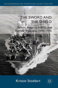 Title: The Sword and the Shield: Britain, America, NATO and Nuclear Weapons, 1970-1976, Author: Kristan Stoddart