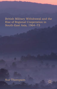 Title: British Military Withdrawal and the Rise of Regional Cooperation in South-East Asia, 1964-73, Author: S. Thompson