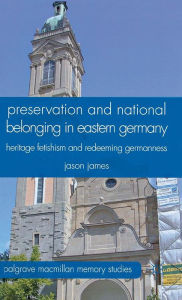 Title: Preservation and National Belonging in Eastern Germany: Heritage Fetishism and Redeeming Germanness, Author: J. James