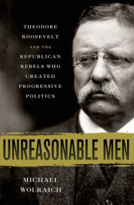 Title: Unreasonable Men: Theodore Roosevelt and the Republican Rebels Who Created Progressive Politics, Author: Michael Wolraich