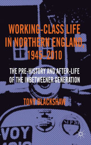 Title: Working-Class Life in Northern England, 1945-2010: The Pre-History and After-Life of the Inbetweener Generation, Author: Tony Blackshaw