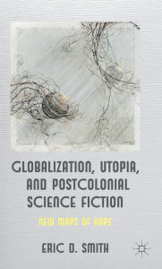 Title: Globalization, Utopia and Postcolonial Science Fiction: New Maps of Hope, Author: E. Smith