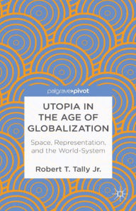 Title: Utopia in the Age of Globalization: Space, Representation, and the World-System, Author: Robert T. Tally Jr.
