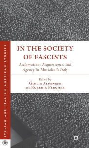 Title: In the Society of Fascists: Acclamation, Acquiescence, and Agency in Mussolini's Italy, Author: G. Albanese