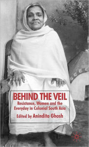 Title: Behind the Veil: Resistance, Women and the Everyday in Colonial South Asia, Author: Anindita Ghosh