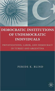 Title: Democratic Institutions of Undemocratic Individuals: Privatizations, Labor, and Democracy in Turkey and Argentina, Author: Peride K. Blind