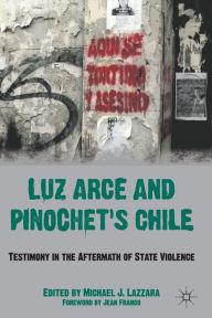 Title: Luz Arce and Pinochet's Chile: Testimony in the Aftermath of State Violence, Author: M. Lazzara