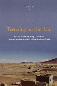Title: Teetering on the Rim: Global Restructuring, Daily Life, and the Armed Retreat of the Bolivian State, Author: Lesley Gill