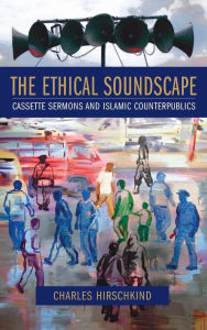 Title: The Ethical Soundscape: Cassette Sermons and Islamic Counterpublics, Author: Charles Hirschkind