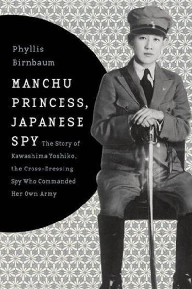 Manchu Princess, Japanese Spy: The Story of Kawashima Yoshiko, the Cross-Dressing Spy Who Commanded Her Own Army