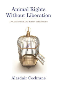 Title: Animal Rights Without Liberation: Applied Ethics and Human Obligations, Author: Alasdair Cochrane
