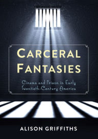 Title: Carceral Fantasies: Cinema and Prison in Early Twentieth-Century America, Author: Alison Griffiths