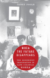 Title: When the Future Disappears: The Modernist Imagination in Late Colonial Korea, Author: Janet Poole