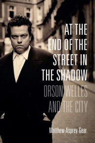 Title: At the End of the Street in the Shadow: Orson Welles and the City, Author: Matthew Asprey Gear