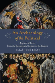 Title: An Archaeology of the Political: Regimes of Power from the Seventeenth Century to the Present, Author: Elías Palti