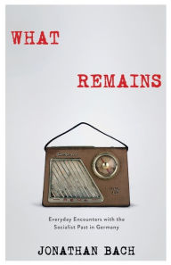 Title: What Remains: Everyday Encounters with the Socialist Past in Germany, Author: Jonathan Bach