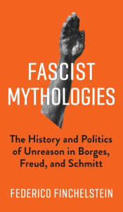 Title: Fascist Mythologies: The History and Politics of Unreason in Borges, Freud, and Schmitt, Author: Federico Finchelstein