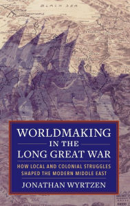 Title: Worldmaking in the Long Great War: How Local and Colonial Struggles Shaped the Modern Middle East, Author: Jonathan Wyrtzen