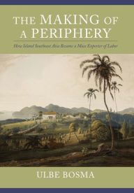 Title: The Making of a Periphery: How Island Southeast Asia Became a Mass Exporter of Labor, Author: Ulbe Bosma