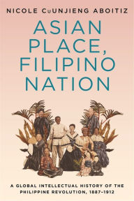 Title: Asian Place, Filipino Nation: A Global Intellectual History of the Philippine Revolution, 1887-1912, Author: Nicole CuUnjieng Aboitiz