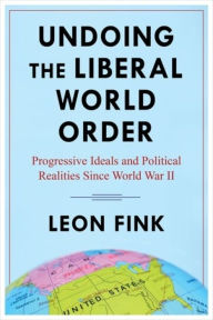 Title: Undoing the Liberal World Order: Progressive Ideals and Political Realities Since World War II, Author: Leon Fink