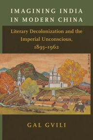 Title: Imagining India in Modern China: Literary Decolonization and the Imperial Unconscious, 1895-1962, Author: Gal Gvili