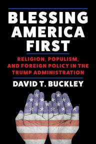 Title: Blessing America First: Religion, Populism, and Foreign Policy in the Trump Administration, Author: David Buckley