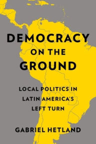 Title: Democracy on the Ground: Local Politics in Latin America's Left Turn, Author: Gabriel Hetland