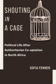 Title: Shouting in a Cage: Political Life After Authoritarian Co-optation in North Africa, Author: Sofia Fenner
