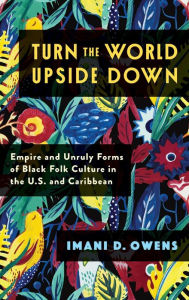 Title: Turn the World Upside Down: Empire and Unruly Forms of Black Folk Culture in the U.S. and Caribbean, Author: Imani D. Owens