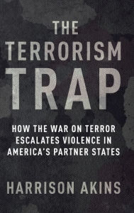 Title: The Terrorism Trap: How the War on Terror Escalates Violence in America's Partner States, Author: Harrison Akins