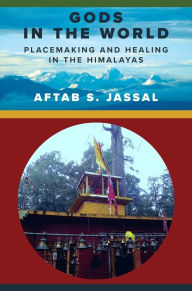 Title: Gods in the World: Placemaking and Healing in the Himalayas, Author: Aftab S. Jassal