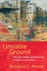 Title: Unstable Ground: The Lives, Deaths, and Afterlives of Gold in South Africa, Author: Rosalind C. Morris