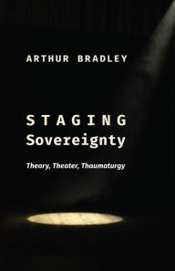 Title: Staging Sovereignty: Theory, Theater, Thaumaturgy, Author: Arthur Bradley