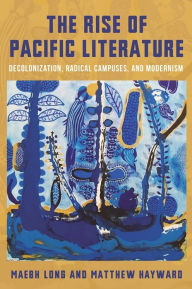 Title: The Rise of Pacific Literature: Decolonization, Radical Campuses, and Modernism, Author: Matthew Hayward