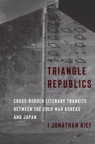 Title: Triangle Republics: Cross-Border Literary Transits Between the Cold War Koreas and Japan, Author: I Jonathan Kief