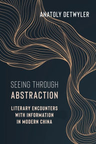 Title: Seeing Through Abstraction: Literary Encounters with Information in Modern China, Author: Anatoly Detwyler