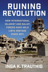 Title: Ruining Revolution: How International Islamist and Salafi Forces Have Held Libya Hostage Since 2011, Author: Inga K. Trauthig