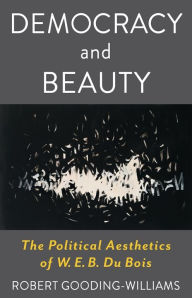 Title: Democracy and Beauty: The Political Aesthetics of W. E. B. Du Bois, Author: Robert Gooding-Williams