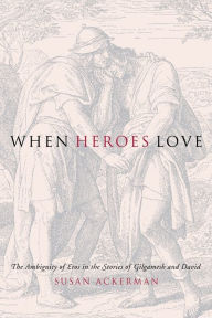 Title: When Heroes Love: The Ambiguity of Eros in the Stories of Gilgamesh and David, Author: Susan Ackerman