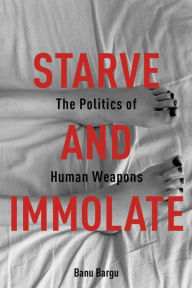 Title: Starve and Immolate: The Politics of Human Weapons, Author: Banu Bargu