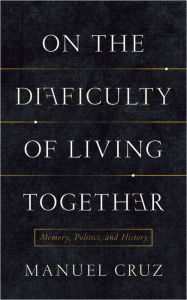 Title: On the Difficulty of Living Together: Memory, Politics, and History, Author: Manuel Cruz
