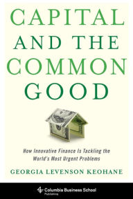 Title: Capital and the Common Good: How Innovative Finance Is Tackling the World's Most Urgent Problems, Author: Georgia Levenson Keohane