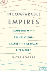 Title: Incomparable Empires: Modernism and the Translation of Spanish and American Literature, Author: Gayle Rogers