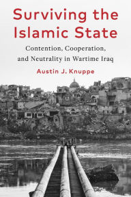 Title: Surviving the Islamic State: Contention, Cooperation, and Neutrality in Wartime Iraq, Author: Austin Knuppe