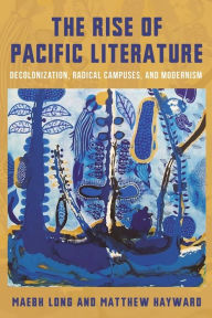 Title: The Rise of Pacific Literature: Decolonization, Radical Campuses, and Modernism, Author: Matthew Hayward